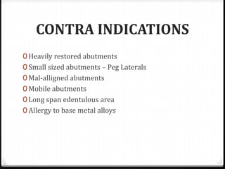 CONTRA INDICATIONS
0 Heavily restored abutments
0 Small sized abutments – Peg Laterals
0 Mal-alligned abutments
0 Mobile abutments
0 Long span edentulous area
0 Allergy to base metal alloys
 