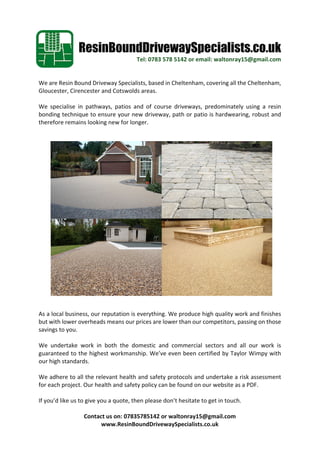 ResinBoundDrivewaySpecialists.co.uk
Tel:	0783	578	5142	or	email:	waltonray15@gmail.com
We	are	Resin	Bound	Driveway	Specialists,	based	in	Cheltenham,	covering	all	the	Cheltenham,	
Gloucester,	Cirencester	and	Cotswolds	areas.	
	
We	 specialise	 in	 pathways,	 patios	 and	 of	 course	 driveways,	 predominately	 using	 a	 resin	
bonding	technique	to	ensure	your	new	driveway,	path	or	patio	is	hardwearing,	robust	and	
therefore	remains	looking	new	for	longer.	
	
	
	
	
	
	
	
	
	
	
	
	
	
	
	
	
	
	
	
	
As	a	local	business,	our	reputation	is	everything.	We	produce	high	quality	work	and	finishes	
but	with	lower	overheads	means	our	prices	are	lower	than	our	competitors,	passing	on	those	
savings	to	you.	
	
We	 undertake	 work	 in	 both	 the	 domestic	 and	 commercial	 sectors	 and	 all	 our	 work	 is	
guaranteed	to	the	highest	workmanship.	We’ve	even	been	certified	by	Taylor	Wimpy	with	
our	high	standards.	
	
We	adhere	to	all	the	relevant	health	and	safety	protocols	and	undertake	a	risk	assessment	
for	each	project.	Our	health	and	safety	policy	can	be	found	on	our	website	as	a	PDF.	
	
If	you’d	like	us	to	give	you	a	quote,	then	please	don’t	hesitate	to	get	in	touch.	
	
Contact	us	on:	07835785142	or	waltonray15@gmail.com	
www.ResinBoundDrivewaySpecialists.co.uk	
 