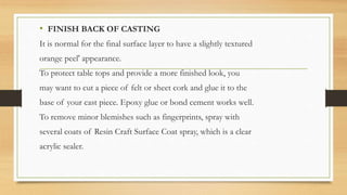 • FINISH BACK OF CASTING
It is normal for the final surface layer to have a slightly textured
orange peel' appearance.
To protect table tops and provide a more finished look, you
may want to cut a piece of felt or sheet cork and glue it to the
base of your cast piece. Epoxy glue or bond cement works well.
To remove minor blemishes such as fingerprints, spray with
several coats of Resin Craft Surface Coat spray, which is a clear
acrylic sealer.
 