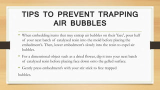 TIPS TO PREVENT TRAPPING
AIR BUBBLES
• When embedding items that may entrap air bubbles on their 'face', pour half
of your next batch of catalyzed resin into the mold before placing the
embedment’s. Then, lower embedment’s slowly into the resin to expel air
bubbles.
• For a dimensional object such as a dried flower, dip it into your next batch
of catalyzed resin before placing face down onto the gelled surface.
• Gently press embedment’s with your stir stick to free trapped
bubbles.
 