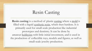 Resin Casting
Resin casting is a method of plastic casting where a mold is
filled with a liquid synthetic resin, which then hardens. It is
primarily used for small-scale production like industrial
prototypes and dentistry. It can be done by
amateur hobbyists with little initial investment, and is used in
the production of collectible toys, models and figures, as well as
small-scale jewelry production.
 