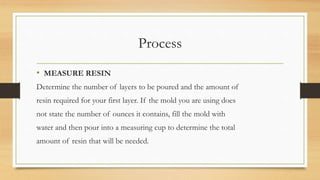 Process
• MEASURE RESIN
Determine the number of layers to be poured and the amount of
resin required for your first layer. If the mold you are using does
not state the number of ounces it contains, fill the mold with
water and then pour into a measuring cup to determine the total
amount of resin that will be needed.
 