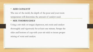 • ADD CATALYST
The size of the mold, the depth of the pour and your room
temperature will determine the amount of catalyst used.
• MIX THOROUGHLY
Using a stir stick or tongue depressor, mix resin and catalyst
thoroughly and vigorously for at least one minute. Scrape the
sides and bottom of cup with your stir stick to insure proper
mixing of resin and catalyst.
 