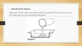 • POUR INTO MOLD
Make sure mold is clean, dry and level before pouring. Do not pick up or move
the mold once you have poured the first layer.
 