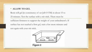 • ALLOW TO GEL
Resin will gel [to consistency of set Jell-O TM) in about 15 to
25 minutes. Test the surface with a stir stick. There must be
sufficient firmness to support the weight of your embedment’s. If
surface has not reached a firm gel, wait a few more minutes and
test again with your stir stick.
 