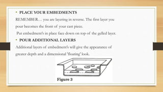 • PLACE YOUR EMBEDMENTS
REMEMBER… you are layering in reverse. The first layer you
pour becomes the front of your cast piece.
Put embedment’s in place face down on top of the gelled layer.
• POUR ADDITIONAL LAYERS
Additional layers of embedment’s will give the appearance of
greater depth and a dimensional 'floating' look.
 