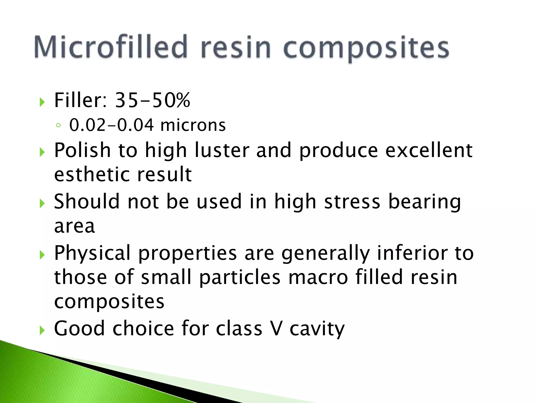  Filler: 35-50%
◦ 0.02-0.04 microns
 Polish to high luster and produce excellent
esthetic result
 Should not be used in high stress bearing
area
 Physical properties are generally inferior to
those of small particles macro filled resin
composites
 Good choice for class V cavity
 