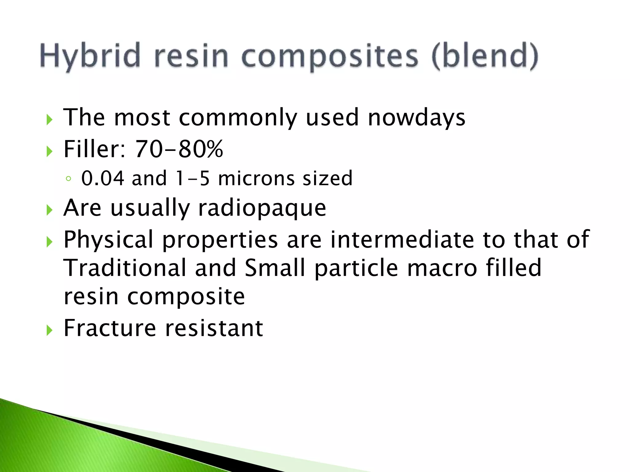  The most commonly used nowdays
 Filler: 70-80%
◦ 0.04 and 1-5 microns sized
 Are usually radiopaque
 Physical properties are intermediate to that of
Traditional and Small particle macro filled
resin composite
 Fracture resistant
 