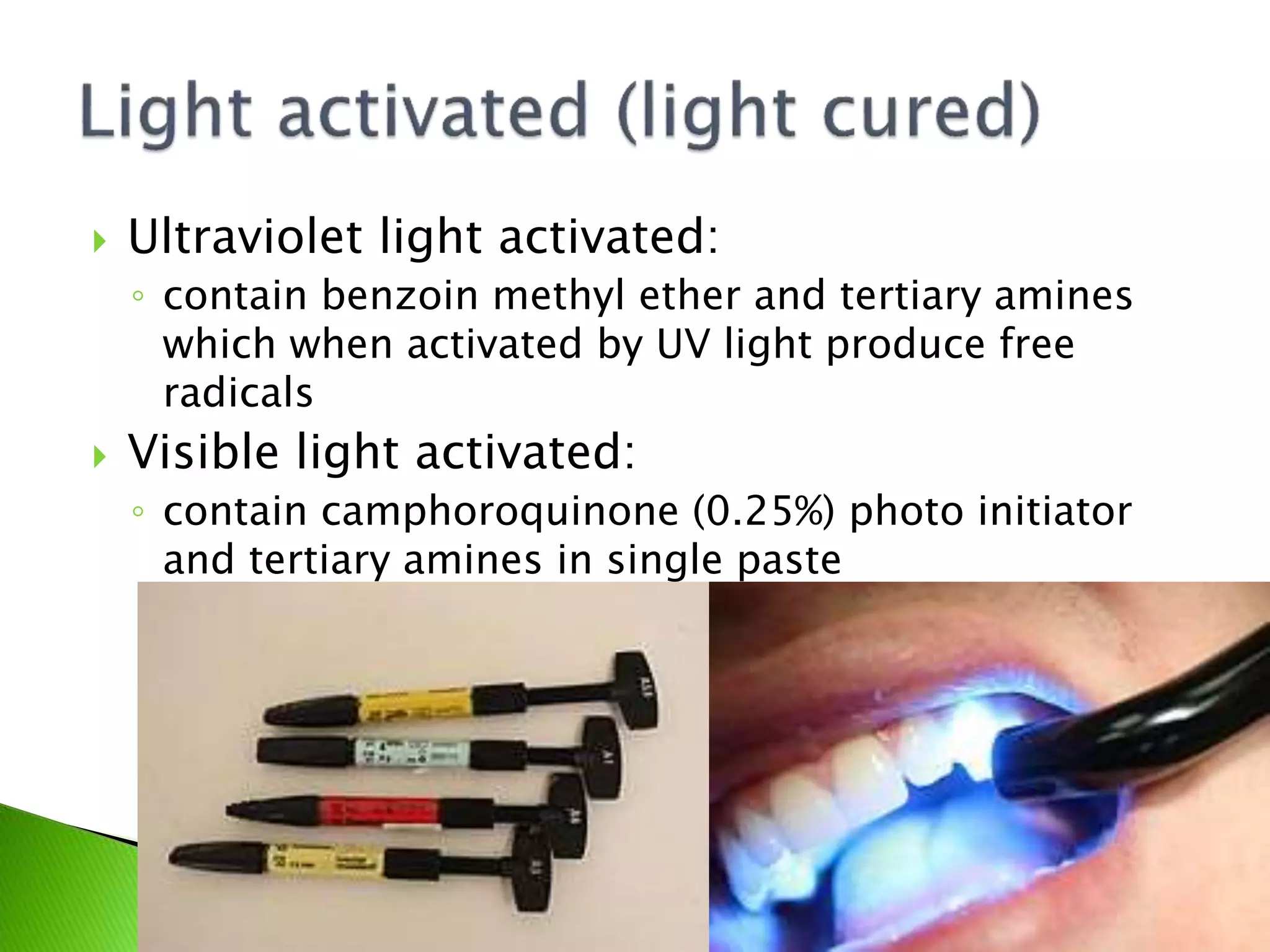  Ultraviolet light activated:
◦ contain benzoin methyl ether and tertiary amines
which when activated by UV light produce free
radicals
 Visible light activated:
◦ contain camphoroquinone (0.25%) photo initiator
and tertiary amines in single paste
 