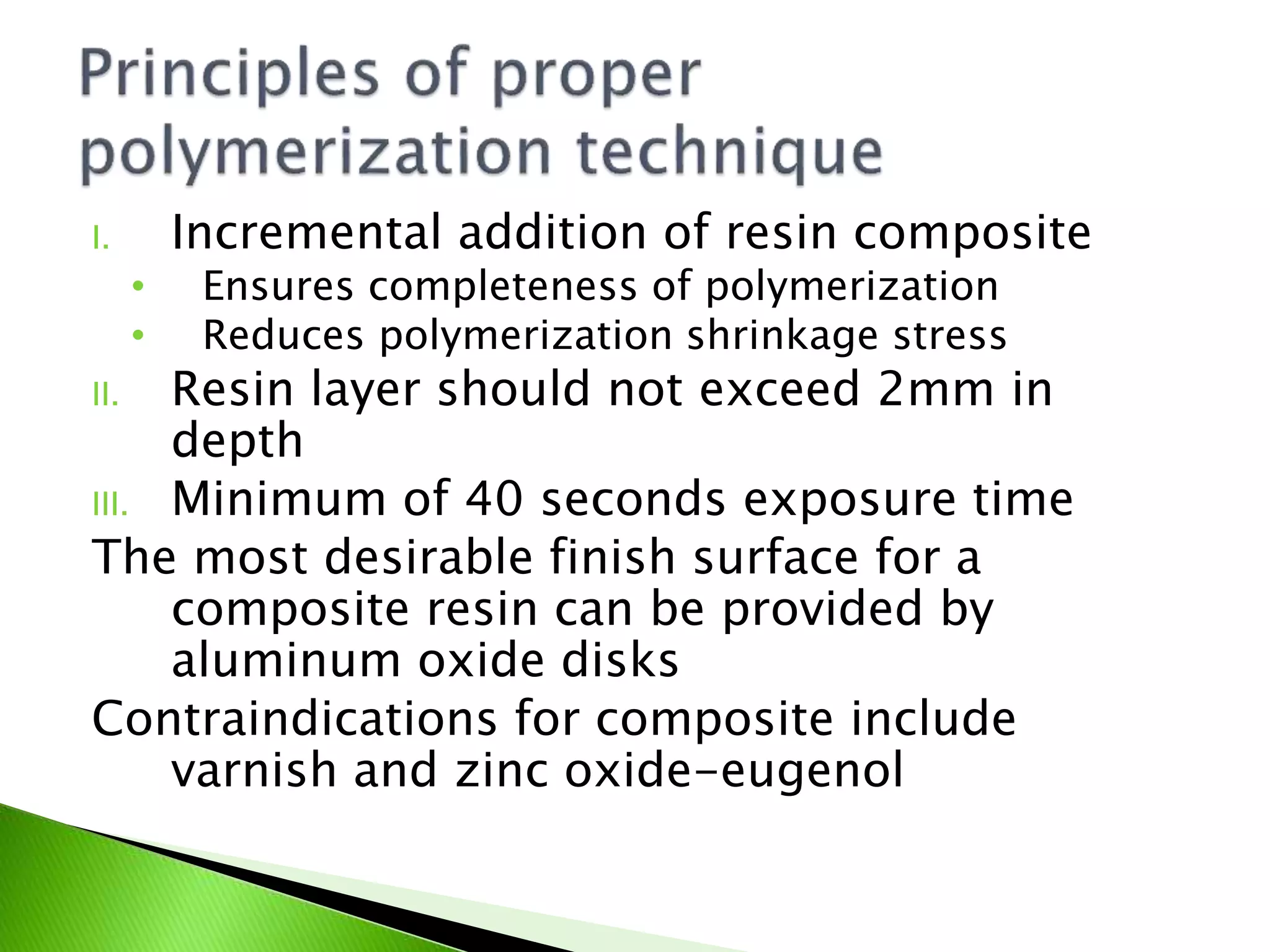 I. Incremental addition of resin composite
• Ensures completeness of polymerization
• Reduces polymerization shrinkage stress
II. Resin layer should not exceed 2mm in
depth
III. Minimum of 40 seconds exposure time
The most desirable finish surface for a
composite resin can be provided by
aluminum oxide disks
Contraindications for composite include
varnish and zinc oxide-eugenol
 