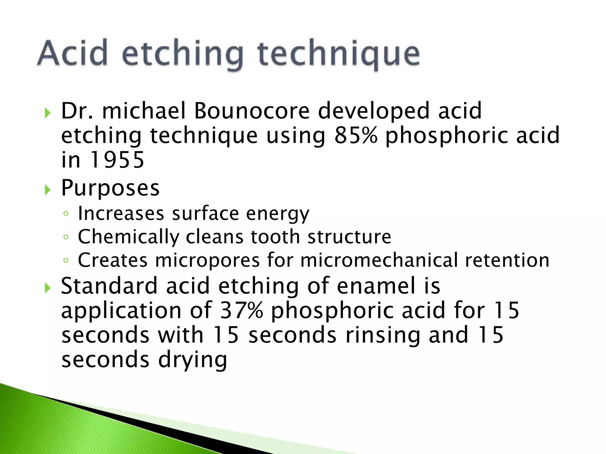  Dr. michael Bounocore developed acid
etching technique using 85% phosphoric acid
in 1955
 Purposes
◦ Increases surface energy
◦ Chemically cleans tooth structure
◦ Creates micropores for micromechanical retention
 Standard acid etching of enamel is
application of 37% phosphoric acid for 15
seconds with 15 seconds rinsing and 15
seconds drying
 