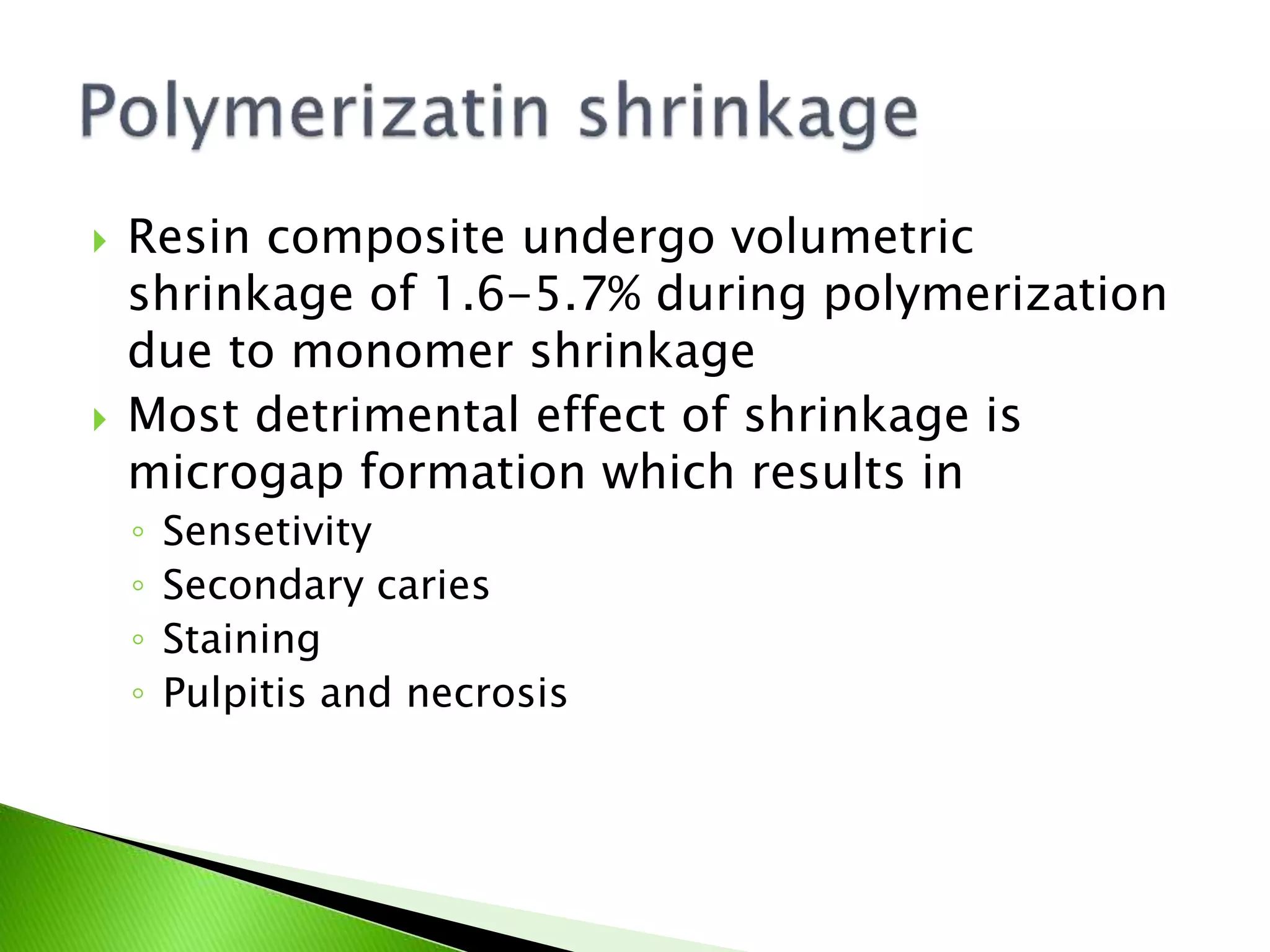  Resin composite undergo volumetric
shrinkage of 1.6-5.7% during polymerization
due to monomer shrinkage
 Most detrimental effect of shrinkage is
microgap formation which results in
◦ Sensetivity
◦ Secondary caries
◦ Staining
◦ Pulpitis and necrosis
 