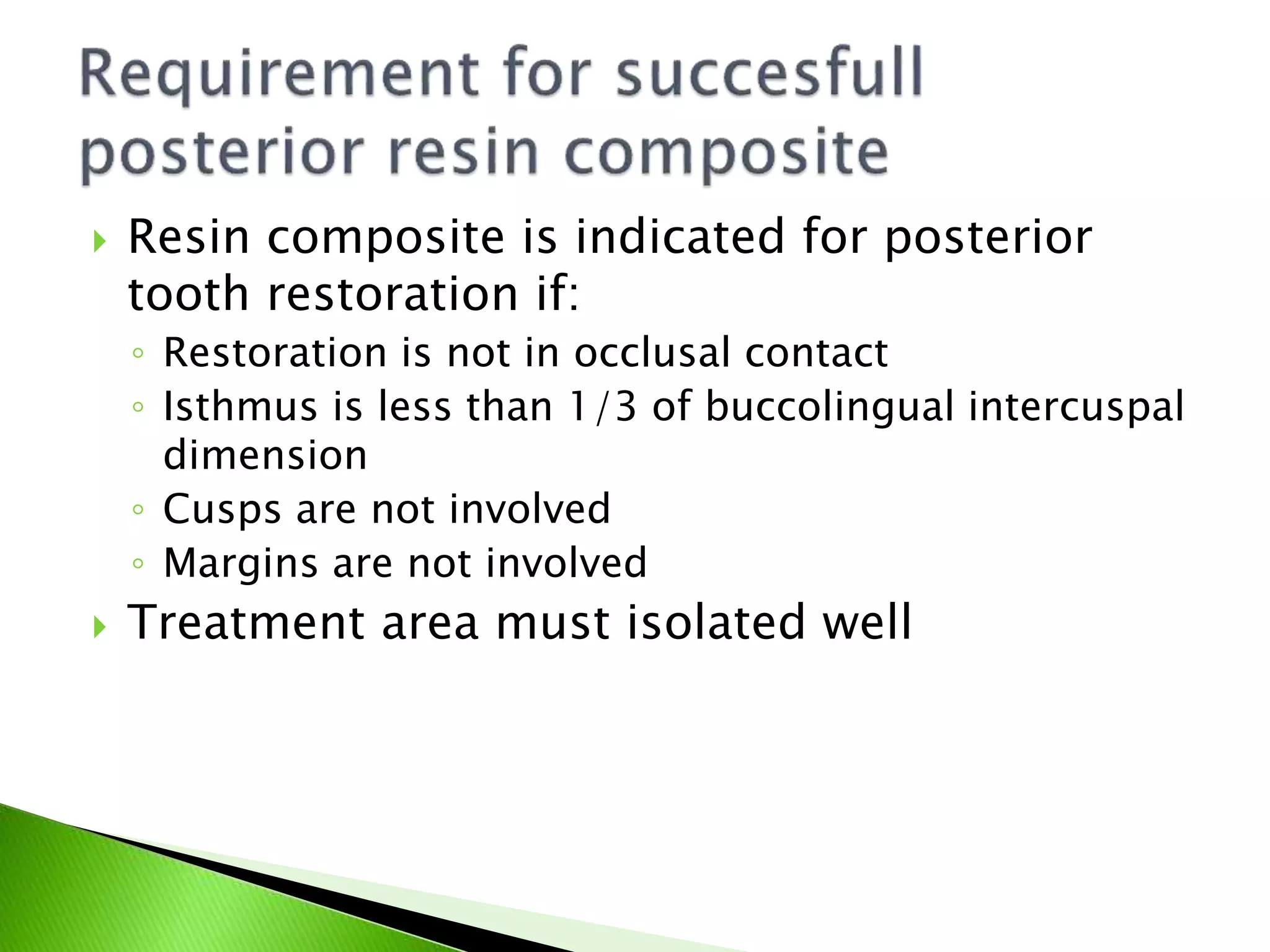  Resin composite is indicated for posterior
tooth restoration if:
◦ Restoration is not in occlusal contact
◦ Isthmus is less than 1/3 of buccolingual intercuspal
dimension
◦ Cusps are not involved
◦ Margins are not involved
 Treatment area must isolated well
 