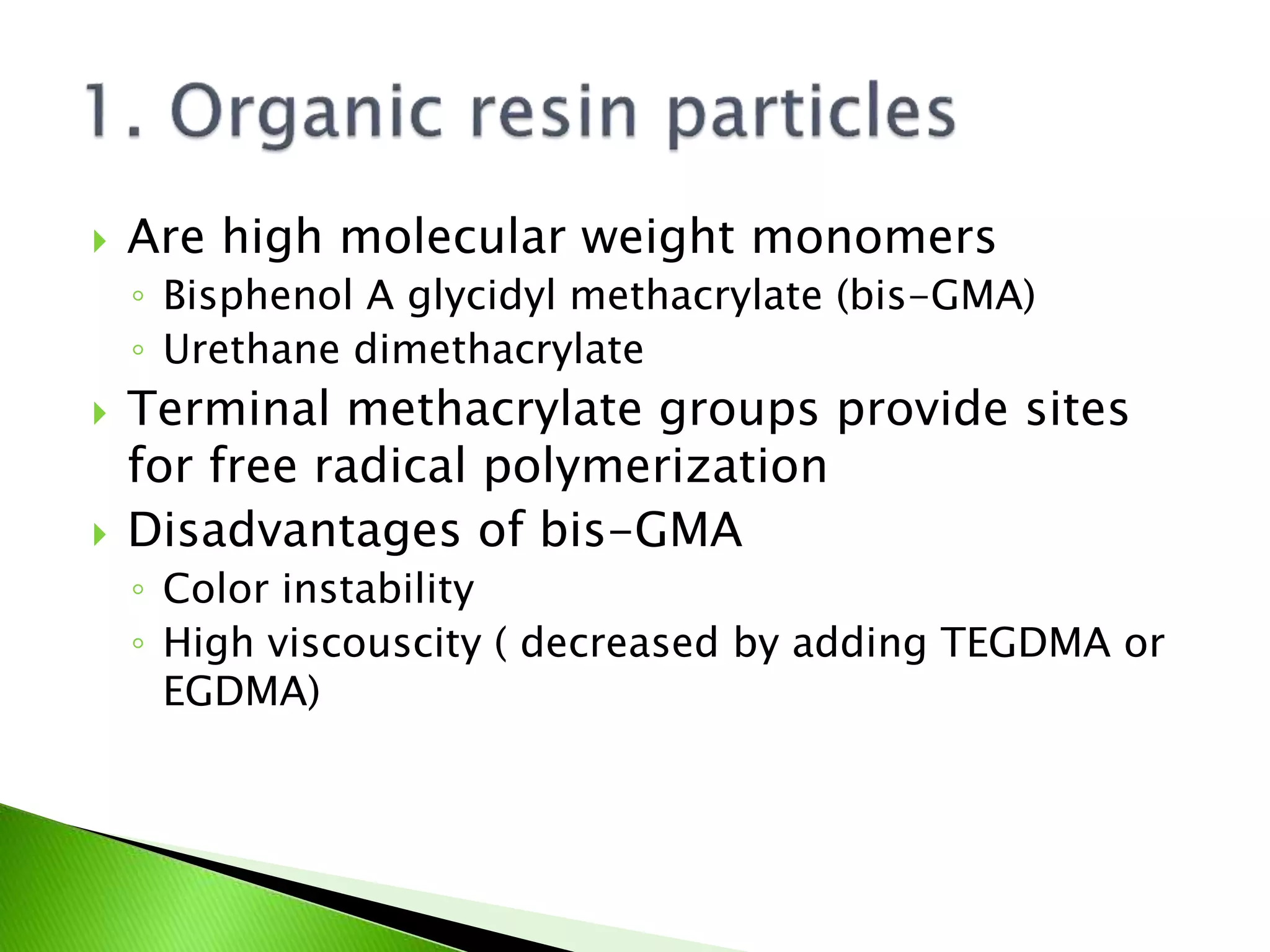  Are high molecular weight monomers
◦ Bisphenol A glycidyl methacrylate (bis-GMA)
◦ Urethane dimethacrylate
 Terminal methacrylate groups provide sites
for free radical polymerization
 Disadvantages of bis-GMA
◦ Color instability
◦ High viscouscity ( decreased by adding TEGDMA or
EGDMA)
 