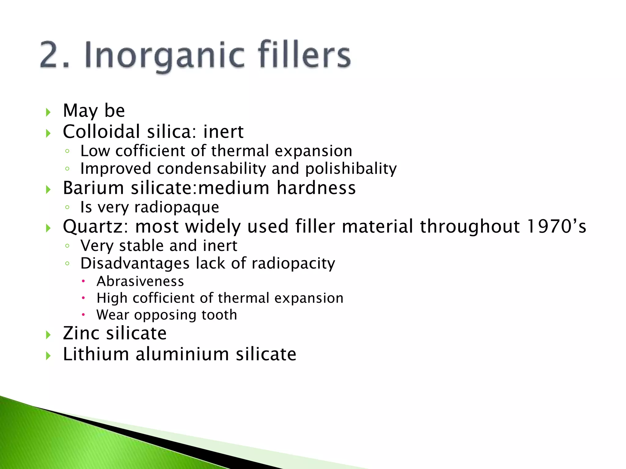  May be
 Colloidal silica: inert
◦ Low cofficient of thermal expansion
◦ Improved condensability and polishibality
 Barium silicate:medium hardness
◦ Is very radiopaque
 Quartz: most widely used filler material throughout 1970’s
◦ Very stable and inert
◦ Disadvantages lack of radiopacity
 Abrasiveness
 High cofficient of thermal expansion
 Wear opposing tooth
 Zinc silicate
 Lithium aluminium silicate
 
