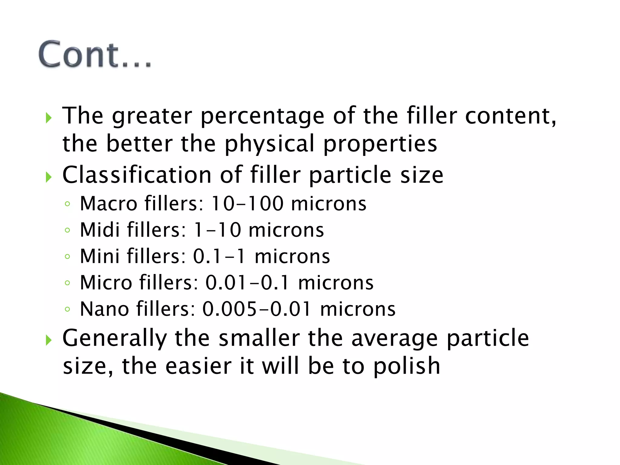  The greater percentage of the filler content,
the better the physical properties
 Classification of filler particle size
◦ Macro fillers: 10-100 microns
◦ Midi fillers: 1-10 microns
◦ Mini fillers: 0.1-1 microns
◦ Micro fillers: 0.01-0.1 microns
◦ Nano fillers: 0.005-0.01 microns
 Generally the smaller the average particle
size, the easier it will be to polish
 