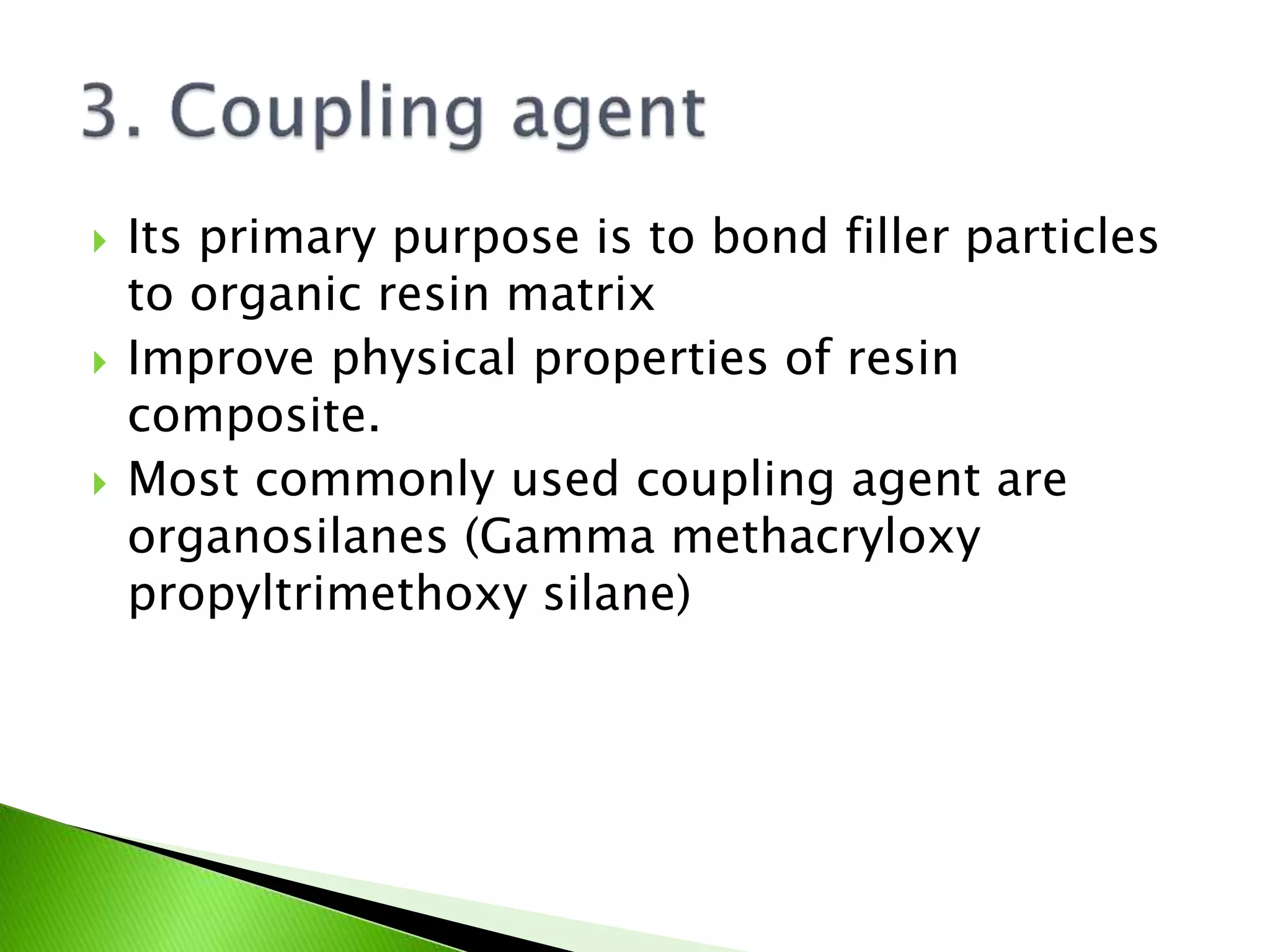  Its primary purpose is to bond filler particles
to organic resin matrix
 Improve physical properties of resin
composite.
 Most commonly used coupling agent are
organosilanes (Gamma methacryloxy
propyltrimethoxy silane)
 