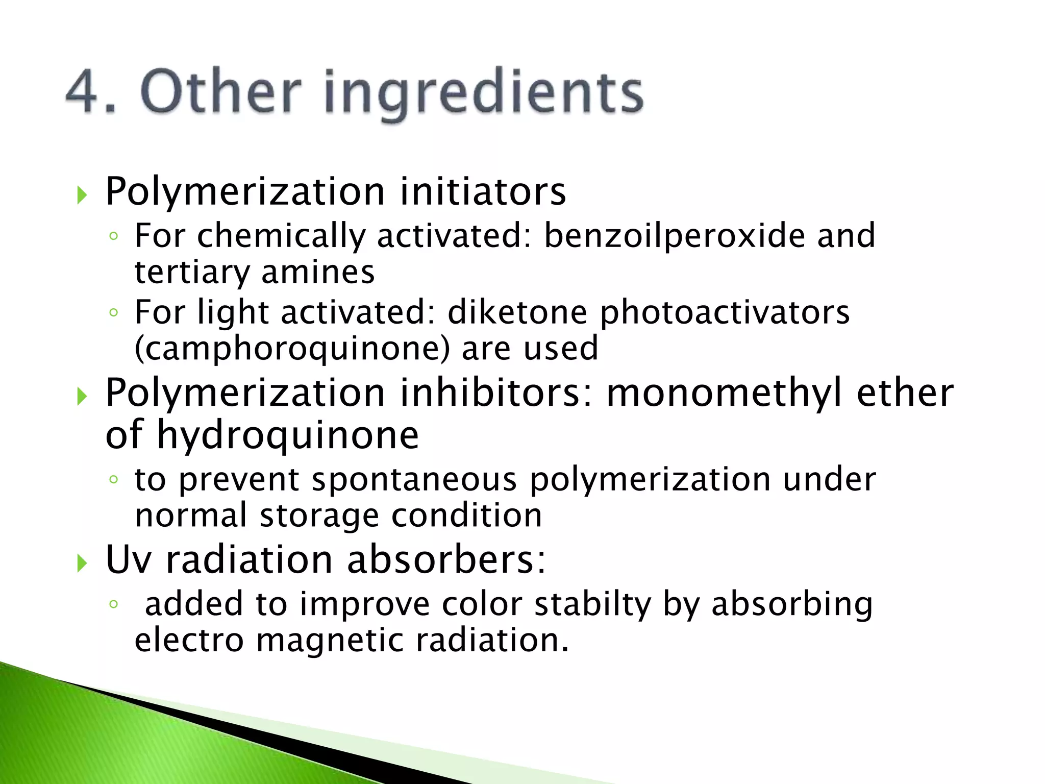  Polymerization initiators
◦ For chemically activated: benzoilperoxide and
tertiary amines
◦ For light activated: diketone photoactivators
(camphoroquinone) are used
 Polymerization inhibitors: monomethyl ether
of hydroquinone
◦ to prevent spontaneous polymerization under
normal storage condition
 Uv radiation absorbers:
◦ added to improve color stabilty by absorbing
electro magnetic radiation.
 