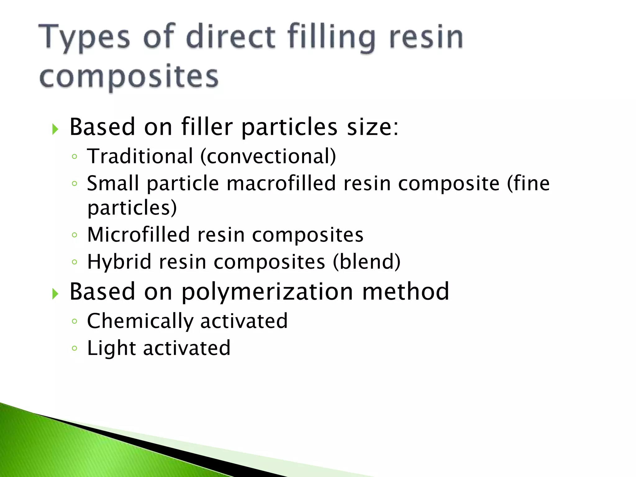  Based on filler particles size:
◦ Traditional (convectional)
◦ Small particle macrofilled resin composite (fine
particles)
◦ Microfilled resin composites
◦ Hybrid resin composites (blend)
 Based on polymerization method
◦ Chemically activated
◦ Light activated
 