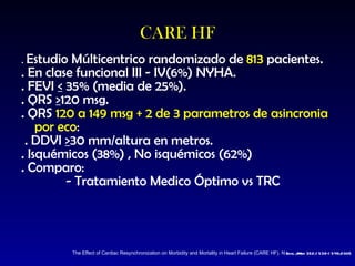 CARE HF .  Estudio Múlticentrico randomizado de  813  pacientes. . En clase funcional III - IV(6%) NYHA. . FEVI  <  35% (media de 25%). . QRS  > 120 msg. . QRS  120 a 149 msg + 2 de 3 parametros de asincronia por eco : . DDVI  > 30 mm/altura en metros. . Isquémicos (38%) , No isquémicos (62%) . Comparo: - Tratamiento Medico Óptimo vs TRC The Effect of Cardiac Resynchronization   on Morbidity and Mortality in Heart Failure  (CARE HF). N   E ngl  J   M ed   352;15 39-1549;2005 