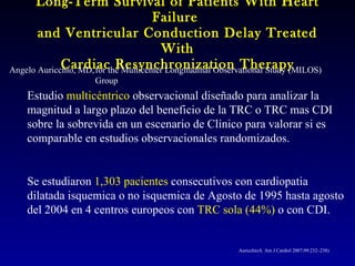 Long-Term Survival of Patients With Heart Failure  and Ventricular Conduction Delay Treated With Cardiac Resynchronization Therapy Angelo Auricchio, MD, for the Multicenter Longitudinal Observational Study (MILOS) Group Estudio  multicéntrico  observacional diseñado para analizar la magnitud a largo plazo del beneficio de la TRC o TRC mas CDI sobre la sobrevida en un escenario de Clinico para valorar si es comparable en estudios observacionales randomizados. Se estudiaron  1,303  pacientes  consecutivos con cardiopatia dilatada isquemica o no isquemica de Agosto de 1995 hasta agosto del 2004 en 4 centros europeos con  TRC sola (44%)  o con CDI. Auricchio A.  Am J Cardiol  2007 ;99:232–238)  