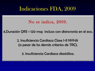 Indicaciones FDA, 2009 Para la TRC Clase funcional NYHA III-IV. QRS ≥ 130 msg. Tratamiento médico óptimo. Ritmo sinusal. FEVI ≤ 35%. Para la TRC DAI Indicación de TRC más QRS ≥ 120 msg Indicación aceptada para  DAI (Prevención primaria y secundaria) No se indica, 2009. Duración QRS < 120 msg  incluso con disincronía en el eco. 2. Insuficiencia Cardiaca Clase I-II NYHA  (a pesar de los demás criterios de TRC). 3. Insuficiencia Cardiaca diastólica. 