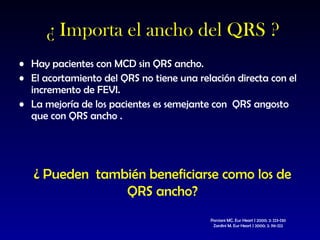 ¿ Importa el ancho del QRS ? Hay pacientes con MCD sin QRS ancho. El acortamiento del QRS no tiene una relación directa con el incremento de FEVI. La mejoría de los pacientes es semejante con  QRS angosto que con QRS ancho . Porciani MC. Eur Heart J 2000; 2: J23-J30 Zardini M. Eur Heart J 2000; 2: J16-J22 ¿ Pueden  también beneficiarse como los de QRS ancho? 