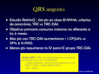QRS angosto  Estudio RethinQ : 156 pts en clase III NYHA, criterios de asincrónia, TRC vs TRC-DAI. Objetivo primario consumo máximo no diferente a los 6 meses. Mas pts con TRC-DAI aumentaron ≥ 1 CF(54% vs 29%; p 0.006). Menos pts requirieron tx IV para IC grupo TRC-DAI. Beshai et al. NEJM 2007. 