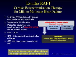 Estudio RAFT Cardiac-Resynchronization Therapy for Mild-to-Moderate Heart Failure Se enrolo 1798 pacientes, 3 4 centros en canada ,e uropa y australia. Seguimiento de 40 meses. Pacientes  isquémicos o no isquémicos con ICC  clase II/III NYHA  con TX médico óptimo. FEVI  ≤ 30% QRS ≥ 120 msg en ritmo sinusal o FA o Flutter . QRS 200 mseg o más en pacientes MP.   Tang A et al. , N Engl J Med 2010;363:2385-95 . El protocolo fue revisado en febrero de 2006 Incluyo solo pacientes en clase funcional II.  Randomización (1:1) TRC-D ó DAI Estratifcado por centro.  Seguimiento Al mes y cada 6 meses post-implante y hasta 18 meses del final de estudio . TRC-D + Tx OPT (894 pacientes) DAI + OPT (904 pacientes) 