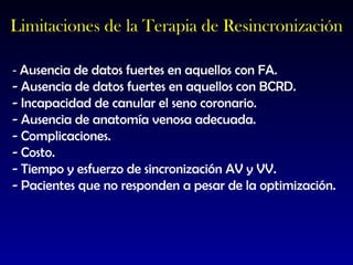 -  Ausencia de datos fuertes en aquellos con FA. - Ausencia de datos fuertes en aquellos con BCRD. - Incapacidad de canular el seno coronario. - Ausencia de anatomía venosa adecuada. - Complicaciones. - Costo. - Tiempo y esfuerzo de sincronización AV y VV. - Pacientes que no responden a pesar de la optimización. Limitaciones de la Terapia de Resincronización 