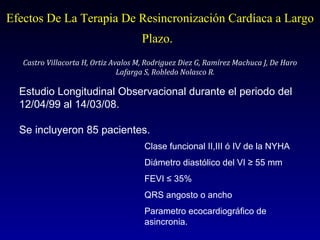 Efectos De La Terapia De Resincronización Cardíaca a Largo Plazo.   Castro Villacorta H, Ortiz Avalos M, Rodriguez Diez G, Ramírez Machuca J, De Haro Lafarga S, Robledo Nolasco R.  Estudio Longitudinal Observacional durante el periodo del 12/04/99 al 14/03/08. Se incluyeron 85 pacientes. Clase funcional II,III ó IV de la NYHA Diámetro diastólico del VI ≥ 55 mm FEVI ≤ 35% QRS angosto o ancho Parametro ecocardiográfico de asincronia. 