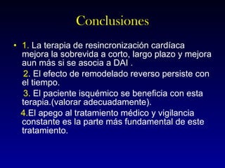 Conclusiones 1.  La terapia de resincronización cardíaca mejora la sobrevida a corto, largo plazo y mejora aun más si se asocia a DAI . 2 . El efecto de remodelado reverso persiste con el tiempo. 3.  El paciente isquémico se beneficia con esta terapia.(valorar adecuadamente). 4. El apego al tratamiento médico y vigilancia constante es la parte más fundamental de este tratamiento. 
