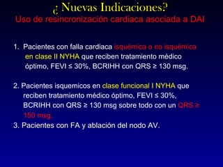 ¿ Nuevas Indicaciones? Uso de resincronización cardiaca asociada a DAI 1.  Pacientes con falla cardiaca  isquémica o no isquémica en clase II NYHA  que reciben tratamiento médico  óptimo, FEVI ≤ 30%, BCRIHH con QRS ≥ 130 msg. 2. Pacientes isquemicos en  clase funcional I NYHA  que  reciben tratamiento médico óptimo, FEVI ≤ 30%,  BCRIHH con QRS ≥ 130 msg sobre todo con un  QRS ≥ 150 msg . 3. Pacientes con FA y ablación del nodo AV. 