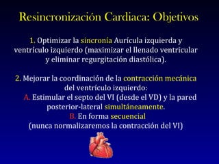 Resincronización Cardiaca: Objetivos 1.   Optimizar la  sincronía  Aurícula izquierda y ventrículo izquierdo (maximizar el llenado ventricular y eliminar regurgitación diastólica). 2.  Mejorar la coordinación de la  contracción mecánica  del ventrículo izquierdo: A.  Estimular el septo del VI (desde el VD) y la pared posterior-lateral  simultáneamente . B.  En forma  secuencial   (nunca normalizaremos la contracción del VI) 