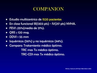 Estudio multicentrico de  1520 pacientes   En clase funcional III(1303 pts) - IV(217 pts) NYHA. FEVI  < 35%(media de 21%). QRS  >  120 msg. DDVI > 55 mm Isquémicos (56%) y no isquémicos (44%). Comparo: Tratamiento médico óptimo.  TRC mas Tx médico óptimo. TRC-CDI mas Tx médico óptimo. COMPANION Bristow,  Saxon,et al.N E ngl  J M ed   350;21 ;  2004 . 