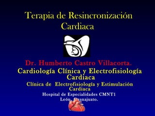 Terapia de Resincronización Cardiaca  Dr. Humberto Castro Villacorta .  Cardiología Clínica y Electrofisiología  Cardiaca Clínica de  Electrofisiología y Estimulación Cardiaca Hospital de Especialidades CMNT1  León, Guanajuato.  