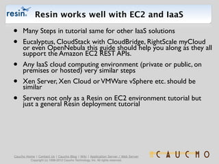 Resin works well with EC2 and IaaS

•    Many Steps in tutorial same for other IaaS solutions
•    Eucalyptus, CloudStack with CloudBridge, RightScale myCloud
     or even OpenNebula this guide should help you along as they all
     support the Amazon EC2 REST APIs.
•    Any IaaS cloud computing environment (private or public, on
     premises or hosted) very similar steps
•    Xen Server, Xen Cloud or VMWare vSphere etc. should be
     similar
•    Servers not only as a Resin on EC2 environment tutorial but
     just a general Resin deployment tutorial




Caucho Home | Contact Us | Caucho Blog | Wiki | Application Server / Web Server
         Copyright (c) 1998-2012 Caucho Technology, Inc. All rights reserved.
 
