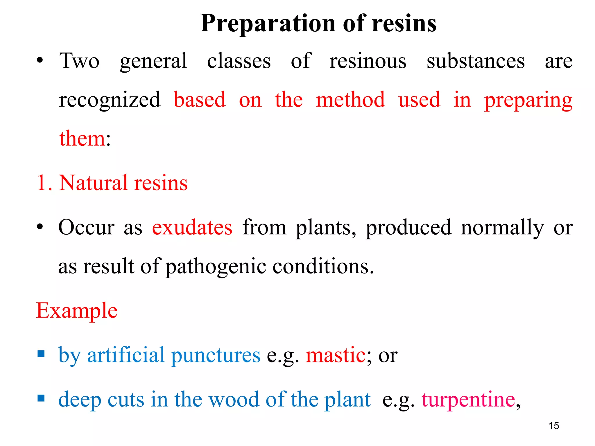 Preparation of resins
• Two general classes of resinous substances are
recognized based on the method used in preparing
them:
1. Natural resins
• Occur as exudates from plants, produced normally or
as result of pathogenic conditions.
Example
 by artificial punctures e.g. mastic; or
 deep cuts in the wood of the plant e.g. turpentine,
15
 