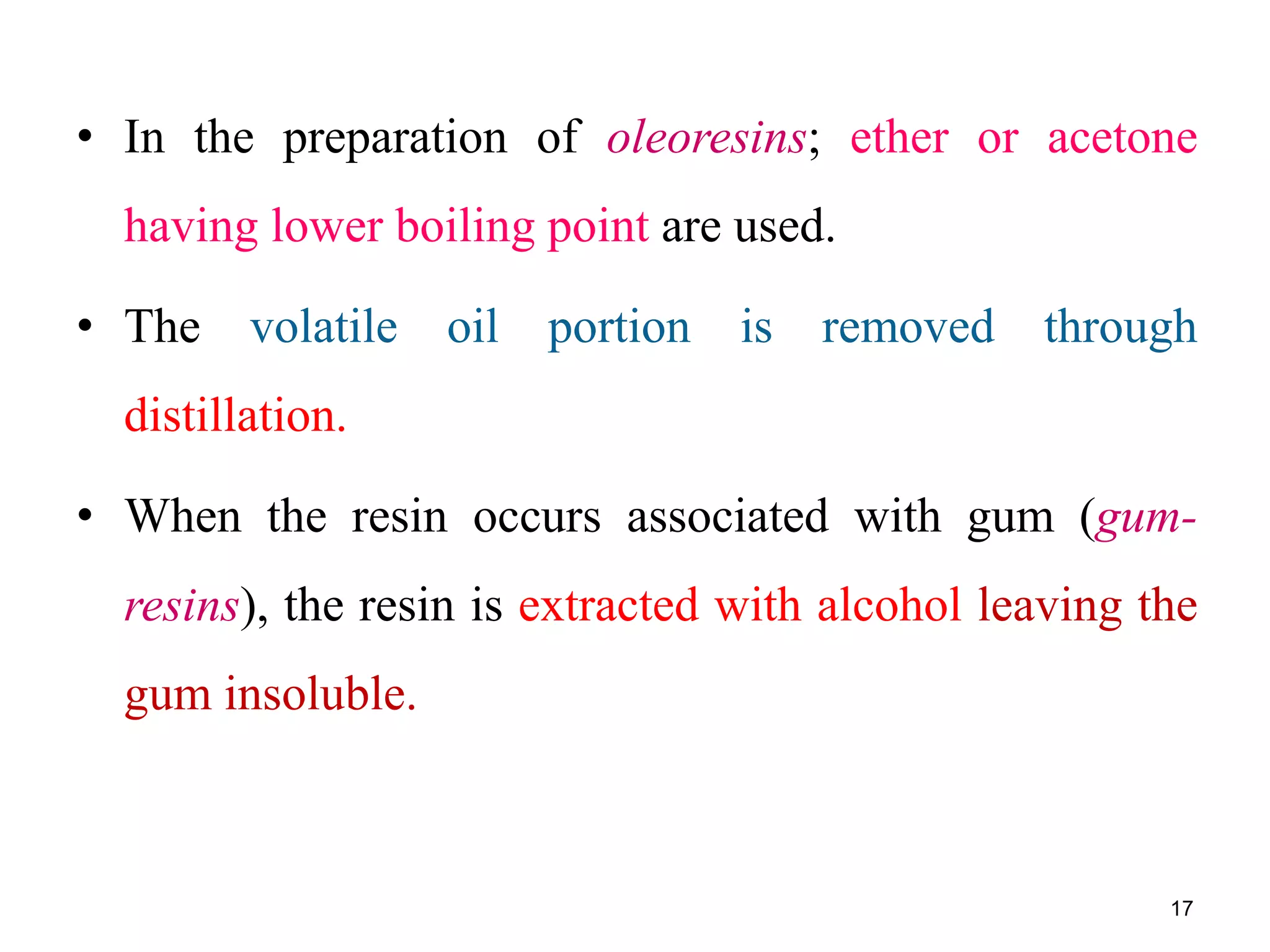 • In the preparation of oleoresins; ether or acetone
having lower boiling point are used.
• The volatile oil portion is removed through
distillation.
• When the resin occurs associated with gum (gum-
resins), the resin is extracted with alcohol leaving the
gum insoluble.
17
 