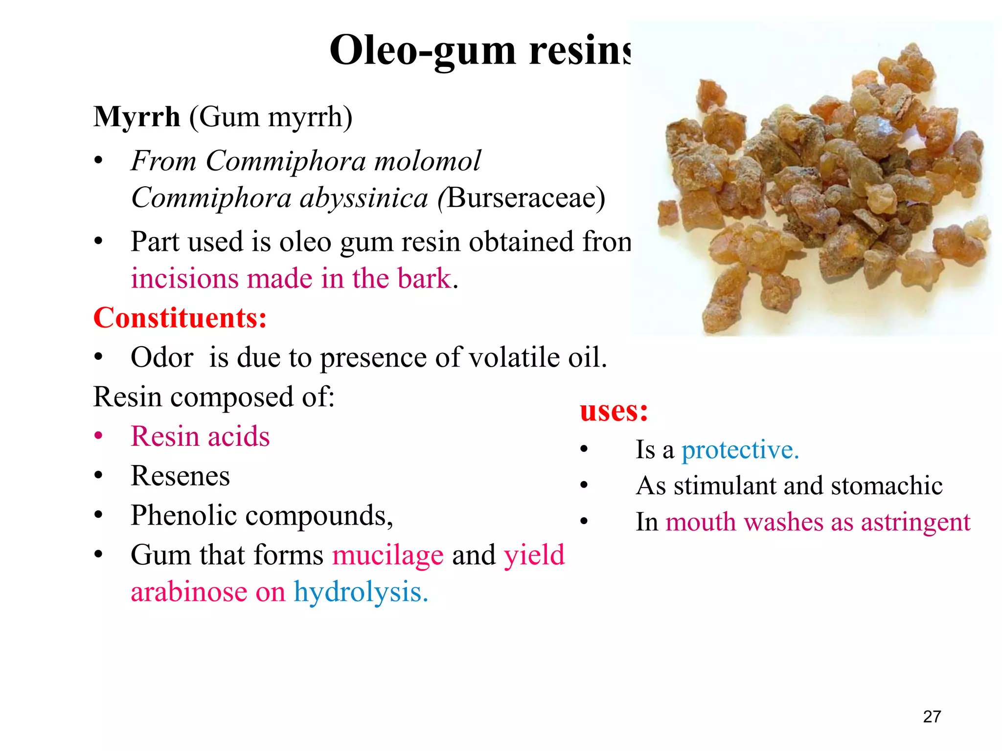 Oleo-gum resins
Myrrh (Gum myrrh)
• From Commiphora molomol
Commiphora abyssinica (Burseraceae)
• Part used is oleo gum resin obtained from
incisions made in the bark.
Constituents:
• Odor is due to presence of volatile oil.
Resin composed of:
• Resin acids
• Resenes
• Phenolic compounds,
• Gum that forms mucilage and yield
arabinose on hydrolysis.
27
uses:
• Is a protective.
• As stimulant and stomachic
• In mouth washes as astringent
 