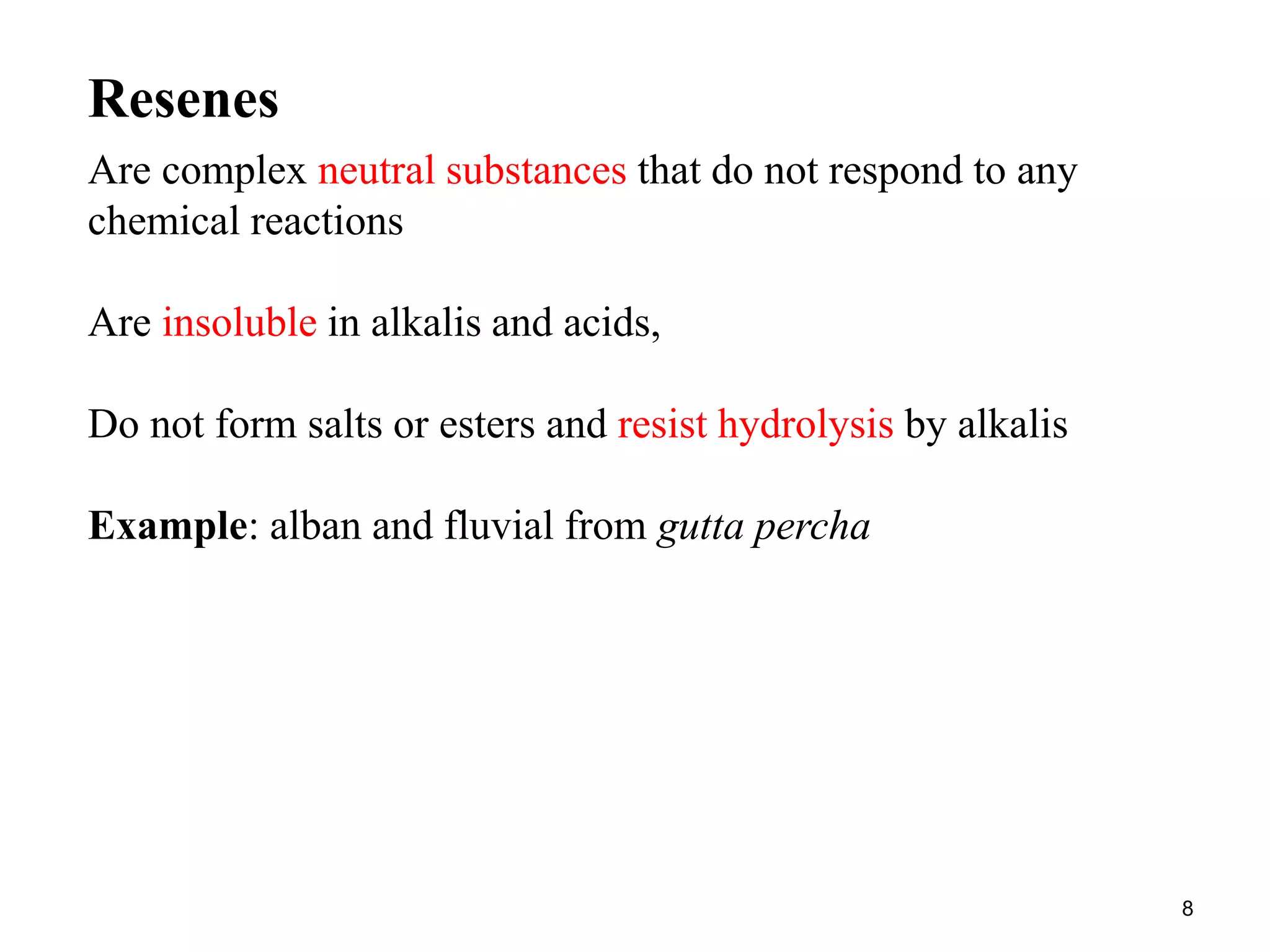 Are complex neutral substances that do not respond to any
chemical reactions
Are insoluble in alkalis and acids,
Do not form salts or esters and resist hydrolysis by alkalis
Example: alban and fluvial from gutta percha
Resenes
8
 