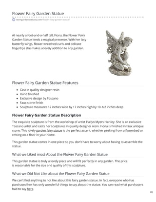 Flower Fairy Garden Statue
resingardenstatues.com/flower-fairy-garden-statue/
At nearly a foot-and-a-half tall, Fiona, the Flower Fairy
Garden Statue lends a magical presence. With her lacy
butterfly wings, flower-wreathed curls and delicate
fingertips she makes a lovely addition to any garden.
Flower Fairy Garden Statue Features
Cast in quality designer resin
Hand finished
Exclusive design by Toscano
Faux stone finish
Sculpture measures 12 inches wide by 17 inches high by 10-1/2 inches deep
Flower Fairy Garden Statue Description
The exquisite sculpture is from the workshop of artist Evelyn Myers Hartley. She is an exclusive
Toscano artist and casts her sculptures in quality designer resin. Fiona is finished in faux antique
stone. This lovely garden fairy statue is the perfect accent, whether peeking from a flowerbed or
resting on a floor in your home.
This garden statue comes in one piece so you don’t have to worry about having to assemble the
statue.
What we Liked most About the Flower Fairy Garden Statue
This garden statue is truly a lovely piece and will fit perfectly in any garden. The price
is reasonable for the size and quality of this sculpture.
What we Did Not Like about the Flower Fairy Garden Statue
We can’t find anything to not like about this fairy garden statue. In fact, everyone who has
purchased her has only wonderful things to say about the statue. You can read what purchasers
had to say here.
1/2
 