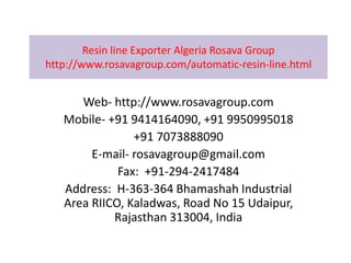 Resin line Exporter Algeria Rosava Group
http://www.rosavagroup.com/automatic-resin-line.html
Web- http://www.rosavagroup.com
Mobile- +91 9414164090, +91 9950995018
+91 7073888090
E-mail- rosavagroup@gmail.com
Fax: +91-294-2417484
Address: H-363-364 Bhamashah Industrial
Area RIICO, Kaladwas, Road No 15 Udaipur,
Rajasthan 313004, India
 