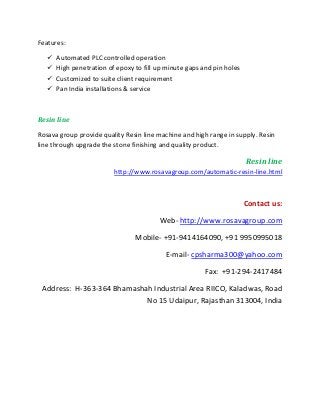 Features:
 Automated PLC controlled operation
 High penetration of epoxy to fill up minute gaps and pin holes
 Customized to suite client requirement
 Pan India installations & service
Resin line
Rosava group provide quality Resin line machine and high range in supply. Resin
line through upgrade the stone finishing and quality product.
Resin line
http://www.rosavagroup.com/automatic-resin-line.html
Contact us:
Web- http://www.rosavagroup.com
Mobile- +91-9414164090, +91 9950995018
E-mail- cpsharma300@yahoo.com
Fax: +91-294-2417484
Address: H-363-364 Bhamashah Industrial Area RIICO, Kaladwas, Road
No 15 Udaipur, Rajasthan 313004, India
 