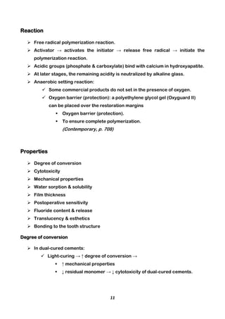 11
Reaction
 Free radical polymerization reaction.
 Activator → activates the initiator → release free radical → initiate the
polymerization reaction.
 Acidic groups (phosphate & carboxylate) bind with calcium in hydroxyapatite.
 At later stages, the remaining acidity is neutralized by alkaline glass.
 Anaerobic setting reaction:
 Some commercial products do not set in the presence of oxygen.
 Oxygen barrier (protection): a polyethylene glycol gel (Oxyguard II)
can be placed over the restoration margins
 Oxygen barrier (protection).
 To ensure complete polymerization.
(Contemporary, p. 708)
Properties
 Degree of conversion
 Cytotoxicity
 Mechanical properties
 Water sorption & solubility
 Film thickness
 Postoperative sensitivity
 Fluoride content & release
 Translucency & esthetics
 Bonding to the tooth structure
Degree of conversion
 In dual-cured cements:
 Light-curing → ↑ degree of conversion →
 ↑ mechanical properties
 ↓ residual monomer → ↓ cytotoxicity of dual-cured cements.
 