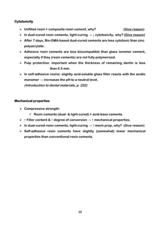 12
Cytotoxicity
 Unfilled resin > composite resin cement, why? (Give reason)
 In dual-cured resin cements, light-curing → ↓ cytotoxicity, why? (Give reason)
 After 7 days, Bis-GMA-based dual-cured cements are less cytotoxic than zinc
polyacrylate.
 Adhesive resin cements are less biocompatible than glass ionomer cement,
especially if they (resin cements) are not fully polymerized.
 Pulp protection: important when the thickness of remaining dentin is less
than 0.5 mm.
 In self-adhesive resins: slightly acid-soluble glass filler reacts with the acidic
monomer → increases the pH to a neutral level.
(Introduction to dental materials, p. 222)
Mechanical properties
 Compressive strength:
 Resin cements (dual- & light-cured) > acid-base cements.
 ↑ Filler content & ↑ degree of conversion → ↑ mechanical properties.
 In dual-cured resin cements, light-curing → ↑ mech prop, why? (Give reason)
 Self-adhesive resin cements have slightly (somewhat) lower mechanical
properties than conventional resin cements.
 