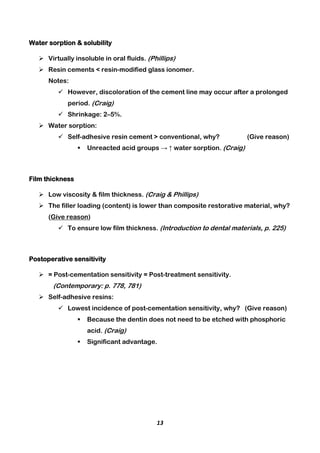13
Water sorption & solubility
 Virtually insoluble in oral fluids. (Phillips)
 Resin cements < resin-modified glass ionomer.
Notes:
 However, discoloration of the cement line may occur after a prolonged
period. (Craig)
 Shrinkage: 2–5%.
 Water sorption:
 Self-adhesive resin cement > conventional, why? (Give reason)
 Unreacted acid groups → ↑ water sorption. (Craig)
Film thickness
 Low viscosity & film thickness. (Craig & Phillips)
 The filler loading (content) is lower than composite restorative material, why?
(Give reason)
 To ensure low film thickness. (Introduction to dental materials, p. 225)
Postoperative sensitivity
 = Post-cementation sensitivity = Post-treatment sensitivity.
(Contemporary: p. 778, 781)
 Self-adhesive resins:
 Lowest incidence of post-cementation sensitivity, why? (Give reason)
 Because the dentin does not need to be etched with phosphoric
acid. (Craig)
 Significant advantage.
 