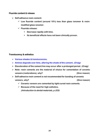 14
Fluoride content & release
 Self-adhesive resin cement:
 Low fluoride content (around 10%) less than glass ionomer & resin-
modified glass ionomer.
 Fluoride release:
 Decrease rapidly with time.
 Its beneficial effects have not been clinically proven.
Translucency & esthetics
 Various shades & translucencies.
 Amines degrade over time, altering the shade of the cement. (Craig)
 Discoloration of the cement line may occur after a prolonged period. (Craig)
 Note: resin cements are the material of choice for cementation of ceramic
veneers (restorations), why? (Give reason)
 Self-adhesive resin cement is not recommended for bonding of ceramic
veneers, why? (Give reason)
 Ceramic veneers are cemented by light-cured resin cements.
 Because of the need for high esthetics.
(Introduction to dental materials, p.223)
 