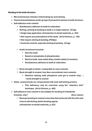 15
Bonding to the tooth structure
 Micromechanical retention (interlocking) by acid etching.
 Chemical bond between acidic groups (if present) & calcium in tooth structure.
 Self-adhesive resin cement:
 Simultaneous adhesion to tooth & restoration.
 Etching, priming & bonding to tooth in a single material. (Craig)
= Single step application (Introduction to dental materials, p. 222)
= Not require any pretreatment of the tooth. (Art & Science, p. 159)
= Not require etching & bonding (Phillips)
= Avoid the need for separate etching & bonding. (Craig)
 Acidic functional monomer:
 Etch the tooth.
 Based on phosphates & phosphonates.
 Bond to tooth, base metal alloys (metal oxides) & ceramics.
 Simultaneous adhesion to tooth & restoration.
 Bond strength to dentin: comparable to resin cements.
 Bond strength to enamel: less than conventional resin cements.
 Selective etching (with phosphoric acid gel to enamel only) →
↑ bond strength to enamel.
 Notes: enamel bonds are compromised with most self-etching primers.
 This deficiency may be overcome using the “selective etch”
technique. (Art & Science, p. 482)
 Self-adhesive resin cement is not suitable for bonding of orthodontic
brackets, why? (Give reason)
 Because bonding to enamel is less than that achieved with the etch-and-
rinse & self-etching dentin-bonding agents.
(Introduction to dental materials, p.223)
 