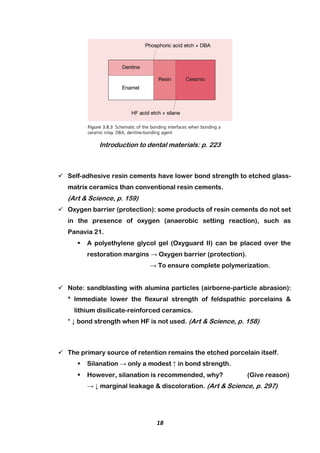 18
Introduction to dental materials: p. 223
 Self-adhesive resin cements have lower bond strength to etched glass-
matrix ceramics than conventional resin cements.
(Art & Science, p. 159)
 Oxygen barrier (protection): some products of resin cements do not set
in the presence of oxygen (anaerobic setting reaction), such as
Panavia 21.
 A polyethylene glycol gel (Oxyguard II) can be placed over the
restoration margins → Oxygen barrier (protection).
→ To ensure complete polymerization.
 Note: sandblasting with alumina particles (airborne-particle abrasion):
* Immediate lower the flexural strength of feldspathic porcelains &
lithium disilicate-reinforced ceramics.
* ↓ bond strength when HF is not used. (Art & Science, p. 158)
 The primary source of retention remains the etched porcelain itself.
 Silanation → only a modest ↑ in bond strength.
 However, silanation is recommended, why? (Give reason)
→ ↓ marginal leakage & discoloration. (Art & Science, p. 297)
 